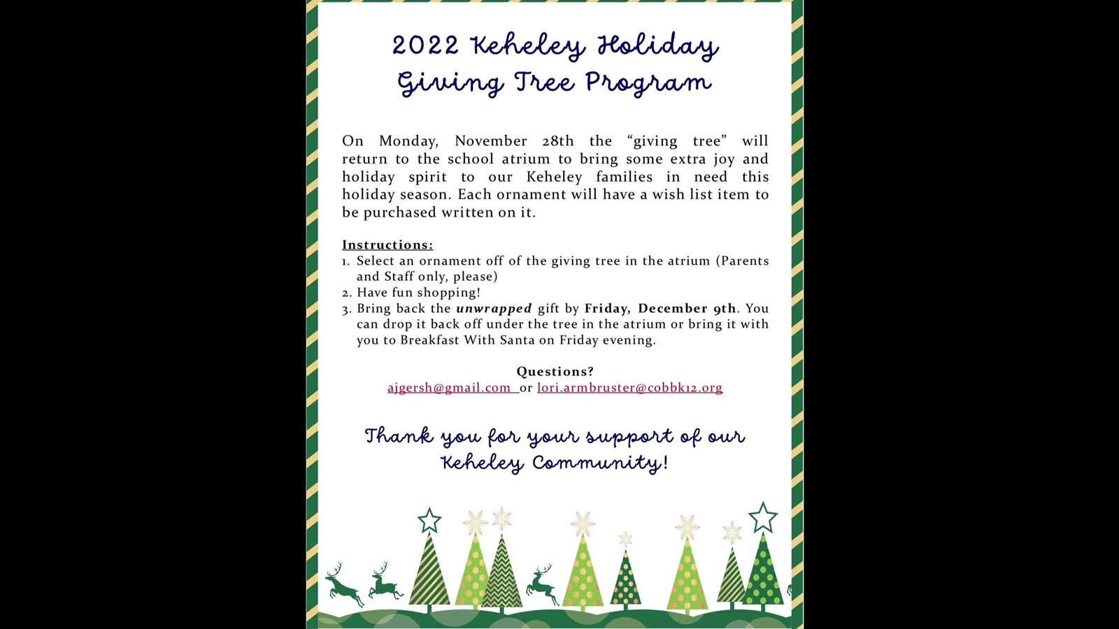 Christmas tree border with the following words: November 28- December 9: 2022 Keheley Holiday Giving Tree Program On Monday, November 28th the "giving tree" will return to the school atrium to bring some extra joy and holiday spirit to our Keheley families in need this holiday season. Each ornament will have a wish list item to be purchased written on it. Instructions: 1. Select an ornament off of the giving tree in the atrium (Parents and Staff only, please) 2. Have fun shopping! 3. Bring back the unwrapped gift by Friday, December 9th. You can drop it back off under the tree in the atrium or bring it with you to Breakfast With Santa on Friday evening. Questions? ajgersh@gmail.com_or lori.armbruster@cobbk12.org Thank you for your support of our Keheley community!